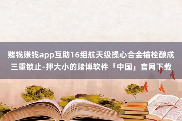 赌钱赚钱app互助16组航天级操心合金锚栓酿成三重锁止-押大小的赌博软件「中国」官网下载