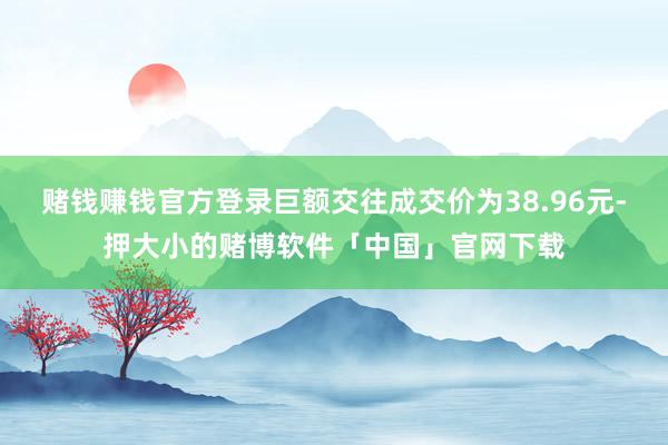 赌钱赚钱官方登录巨额交往成交价为38.96元-押大小的赌博软件「中国」官网下载