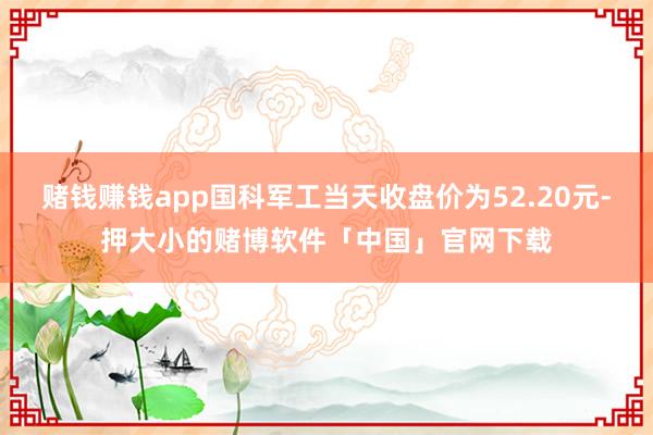 赌钱赚钱app国科军工当天收盘价为52.20元-押大小的赌博软件「中国」官网下载