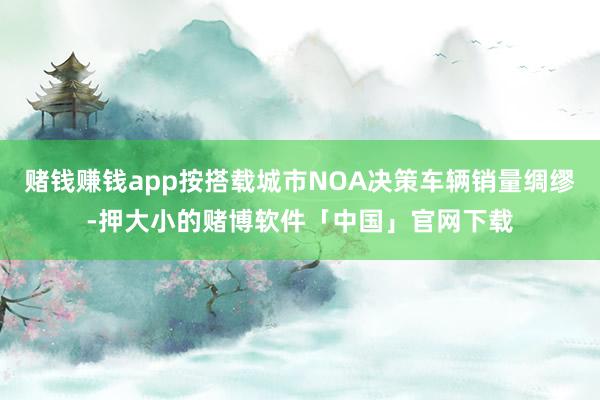 赌钱赚钱app按搭载城市NOA决策车辆销量绸缪-押大小的赌博软件「中国」官网下载