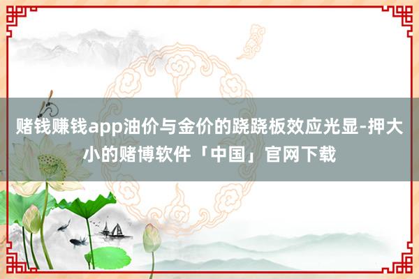 赌钱赚钱app油价与金价的跷跷板效应光显-押大小的赌博软件「中国」官网下载