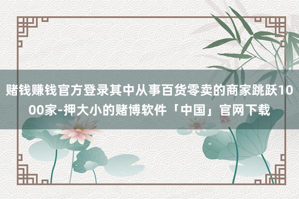 赌钱赚钱官方登录其中从事百货零卖的商家跳跃1000家-押大小的赌博软件「中国」官网下载