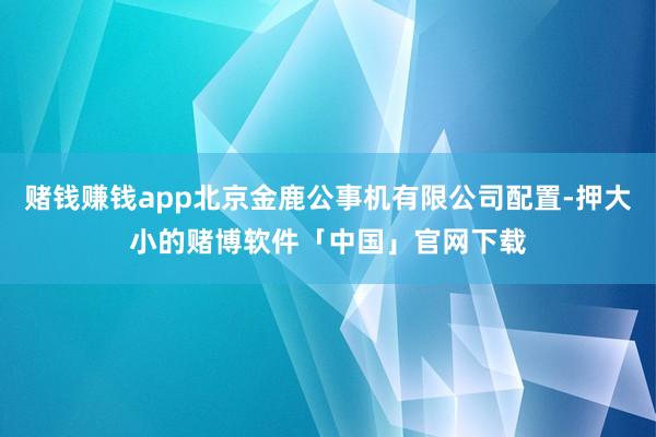 赌钱赚钱app北京金鹿公事机有限公司配置-押大小的赌博软件「中国」官网下载