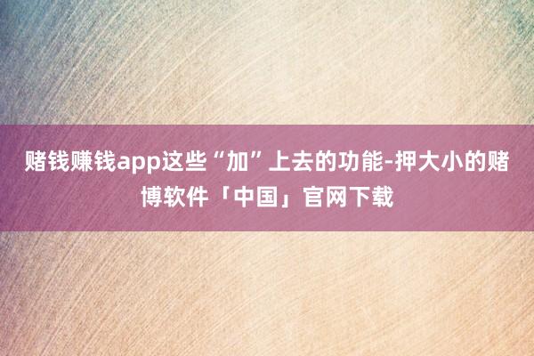 赌钱赚钱app这些“加”上去的功能-押大小的赌博软件「中国」官网下载