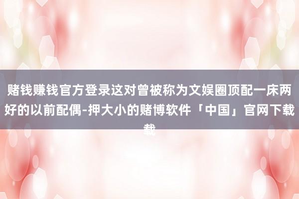 赌钱赚钱官方登录这对曾被称为文娱圈顶配一床两好的以前配偶-押大小的赌博软件「中国」官网下载