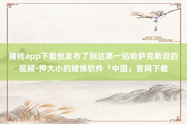 赌钱app下载他发布了到达第一站哈萨克斯坦的视频-押大小的赌博软件「中国」官网下载