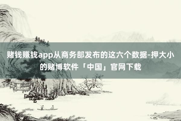 赌钱赚钱app从商务部发布的这六个数据-押大小的赌博软件「中国」官网下载