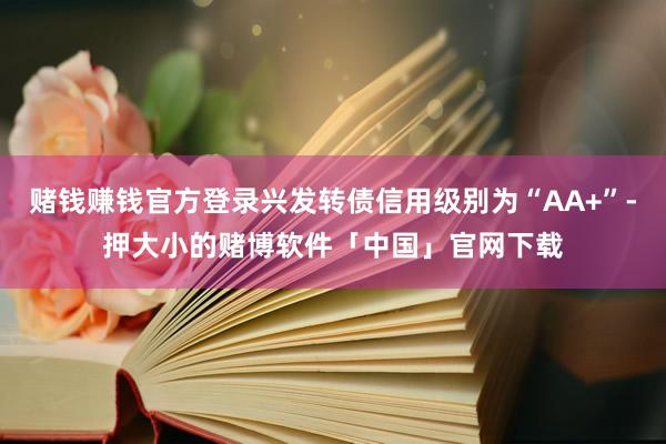 赌钱赚钱官方登录兴发转债信用级别为“AA+”-押大小的赌博软件「中国」官网下载