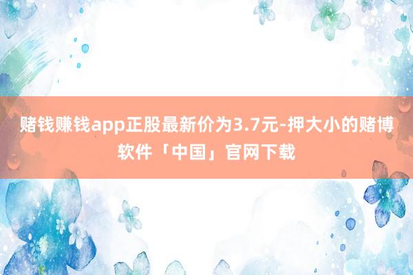 赌钱赚钱app正股最新价为3.7元-押大小的赌博软件「中国」官网下载