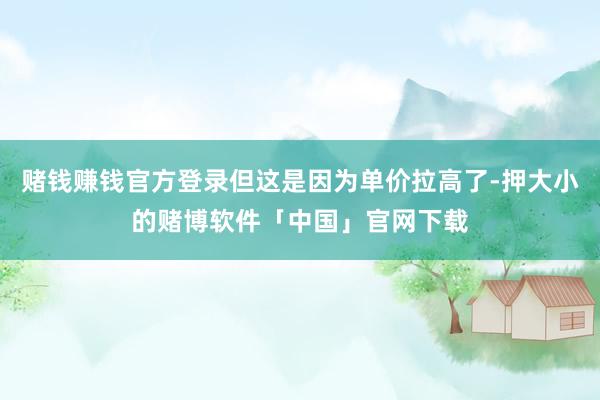 赌钱赚钱官方登录但这是因为单价拉高了-押大小的赌博软件「中国」官网下载