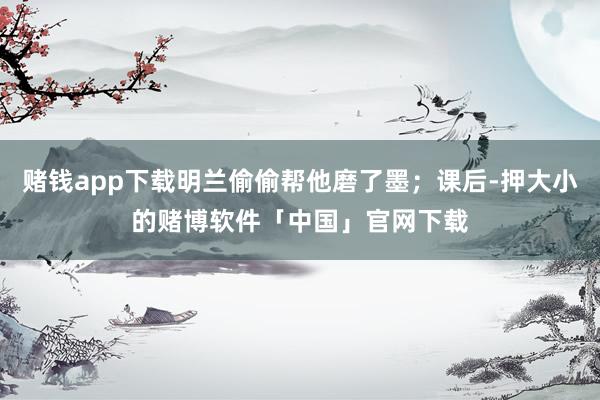 赌钱app下载明兰偷偷帮他磨了墨；课后-押大小的赌博软件「中国」官网下载