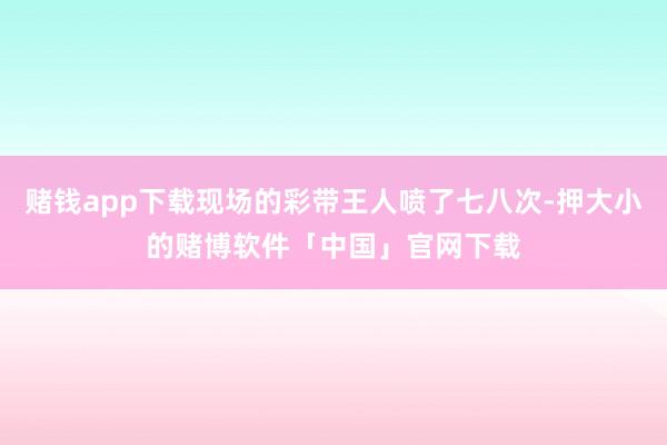 赌钱app下载现场的彩带王人喷了七八次-押大小的赌博软件「中国」官网下载