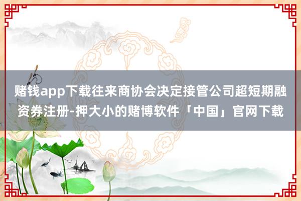 赌钱app下载往来商协会决定接管公司超短期融资券注册-押大小的赌博软件「中国」官网下载