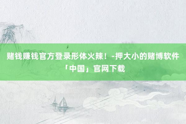 赌钱赚钱官方登录形体火辣！-押大小的赌博软件「中国」官网下载