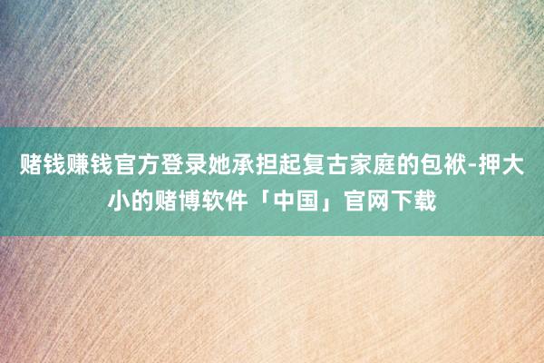 赌钱赚钱官方登录她承担起复古家庭的包袱-押大小的赌博软件「中国」官网下载