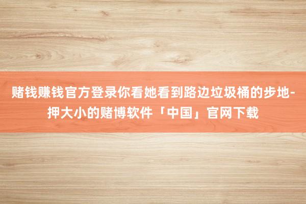 赌钱赚钱官方登录你看她看到路边垃圾桶的步地-押大小的赌博软件「中国」官网下载