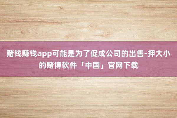 赌钱赚钱app可能是为了促成公司的出售-押大小的赌博软件「中国」官网下载