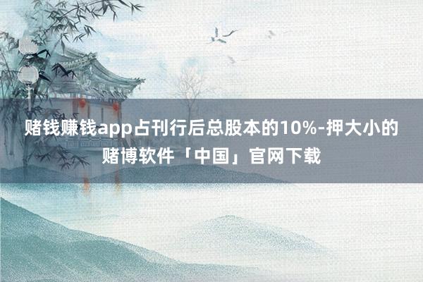赌钱赚钱app占刊行后总股本的10%-押大小的赌博软件「中国」官网下载