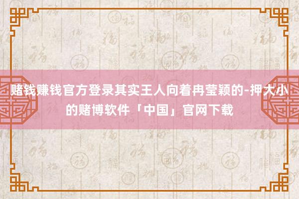 赌钱赚钱官方登录其实王人向着冉莹颖的-押大小的赌博软件「中国」官网下载