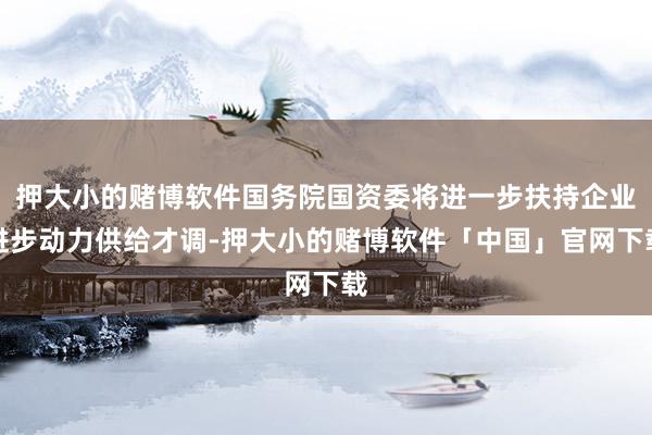 押大小的赌博软件国务院国资委将进一步扶持企业进步动力供给才调-押大小的赌博软件「中国」官网下载