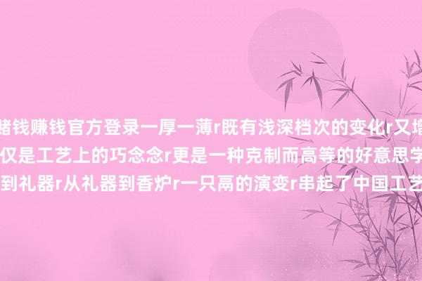 赌钱赚钱官方登录一厚一薄r既有浅深档次的变化r又增多了炉体的立体感r这不仅是工艺上的巧念念r更是一种克制而高等的好意思学追求rr&nbsp;rr从炊具到礼器r从礼器到香炉r一只鬲的演变r串起了中国工艺好意思术r三千年的审好意思流变r&nbsp;r&nbsp;（央视新闻客户端）r&nbsp;r&nbsp;rr&nbsp;-押大小的赌博软件「中国」官网下载