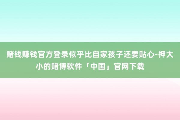 赌钱赚钱官方登录似乎比自家孩子还要贴心-押大小的赌博软件「中国」官网下载