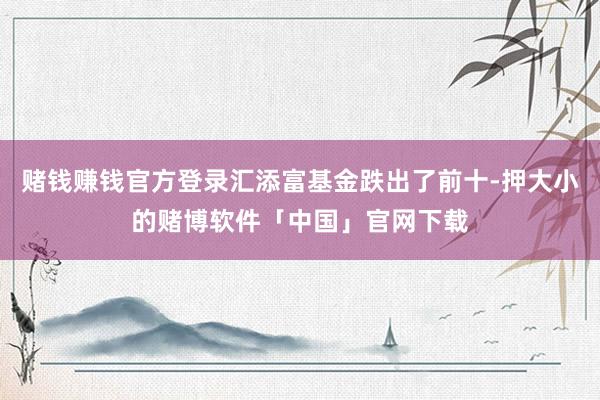 赌钱赚钱官方登录汇添富基金跌出了前十-押大小的赌博软件「中国」官网下载
