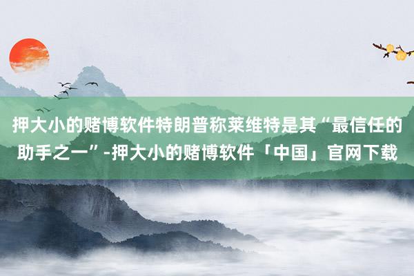 押大小的赌博软件特朗普称莱维特是其“最信任的助手之一”-押大小的赌博软件「中国」官网下载