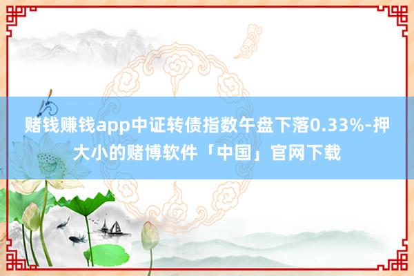 赌钱赚钱app中证转债指数午盘下落0.33%-押大小的赌博软件「中国」官网下载