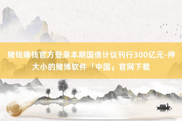 赌钱赚钱官方登录本期国债计议刊行300亿元-押大小的赌博软件「中国」官网下载