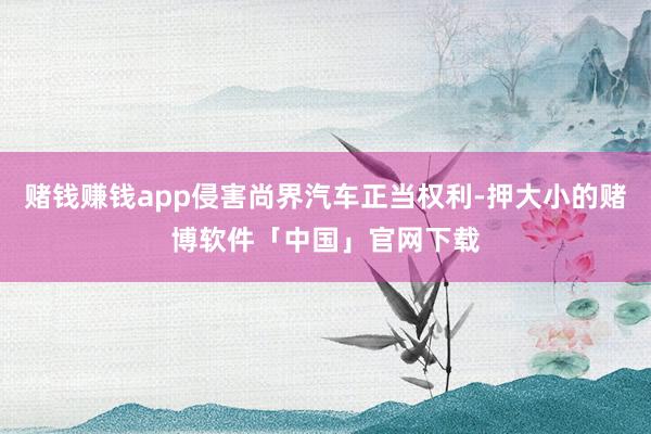 赌钱赚钱app侵害尚界汽车正当权利-押大小的赌博软件「中国」官网下载