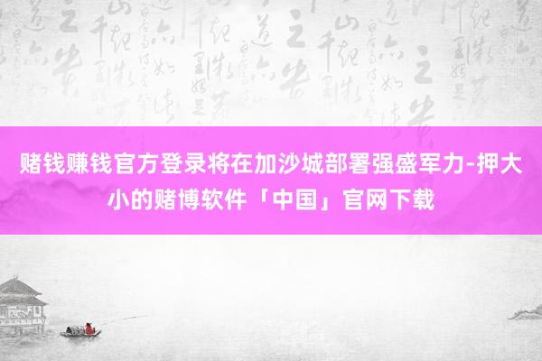 赌钱赚钱官方登录将在加沙城部署强盛军力-押大小的赌博软件「中国」官网下载