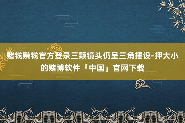 赌钱赚钱官方登录三颗镜头仍呈三角摆设-押大小的赌博软件「中国」官网下载