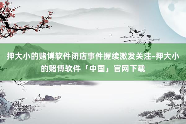 押大小的赌博软件闭店事件握续激发关注-押大小的赌博软件「中国」官网下载