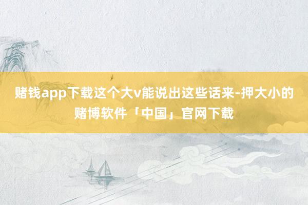 赌钱app下载这个大v能说出这些话来-押大小的赌博软件「中国」官网下载