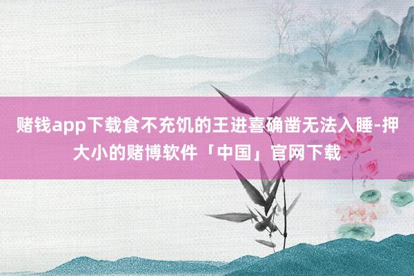 赌钱app下载食不充饥的王进喜确凿无法入睡-押大小的赌博软件「中国」官网下载
