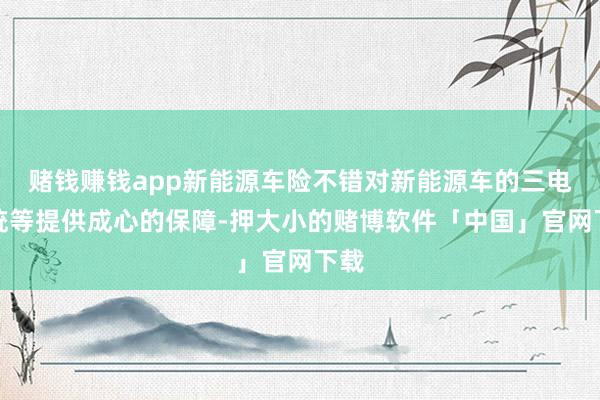 赌钱赚钱app新能源车险不错对新能源车的三电系统等提供成心的保障-押大小的赌博软件「中国」官网下载