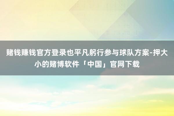 赌钱赚钱官方登录也平凡躬行参与球队方案-押大小的赌博软件「中国」官网下载