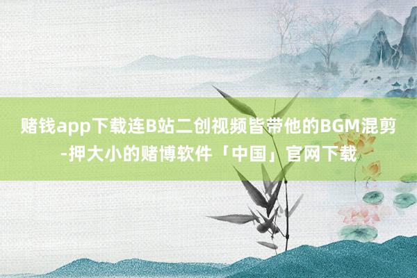 赌钱app下载连B站二创视频皆带他的BGM混剪-押大小的赌博软件「中国」官网下载