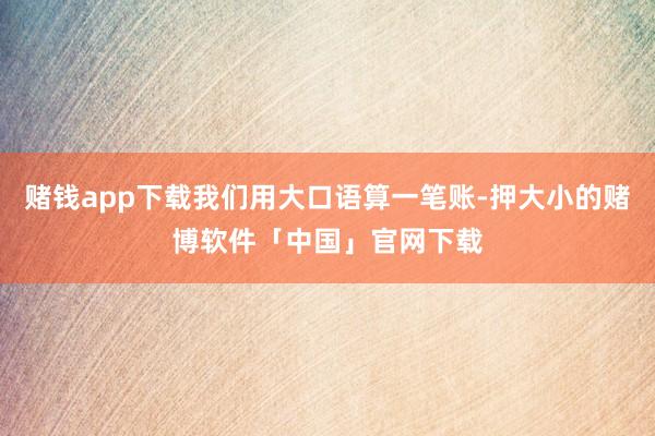 赌钱app下载我们用大口语算一笔账-押大小的赌博软件「中国」官网下载