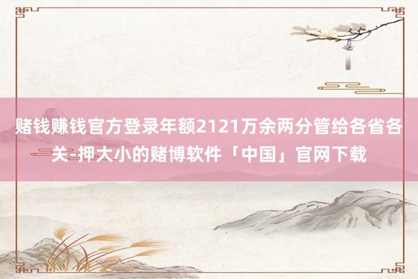 赌钱赚钱官方登录年额2121万余两分管给各省各关-押大小的赌博软件「中国」官网下载
