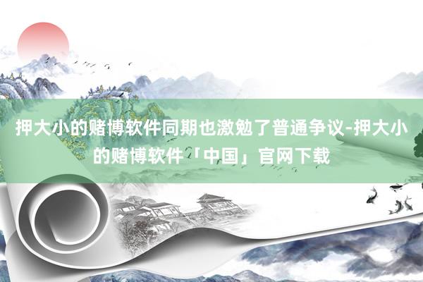 押大小的赌博软件同期也激勉了普通争议-押大小的赌博软件「中国」官网下载