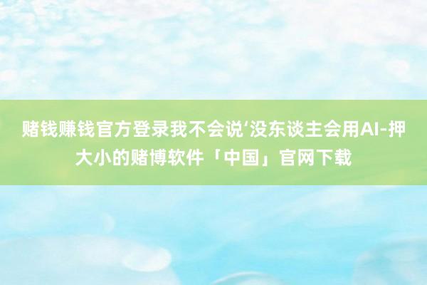 赌钱赚钱官方登录我不会说‘没东谈主会用AI-押大小的赌博软件「中国」官网下载