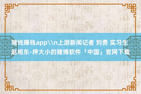 赌钱赚钱app\n上游新闻记者 刘勇 实习生 赵相东-押大小的赌博软件「中国」官网下载