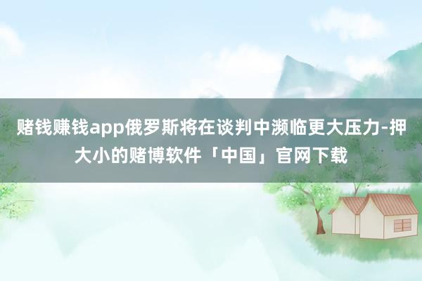 赌钱赚钱app俄罗斯将在谈判中濒临更大压力-押大小的赌博软件「中国」官网下载
