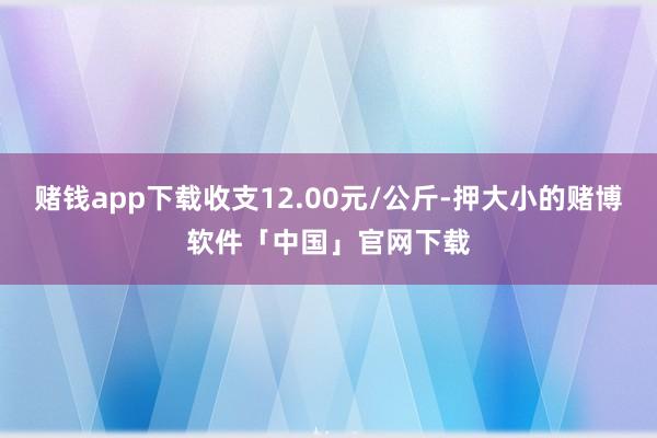 赌钱app下载收支12.00元/公斤-押大小的赌博软件「中国」官网下载