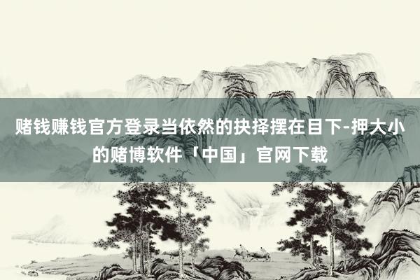 赌钱赚钱官方登录当依然的抉择摆在目下-押大小的赌博软件「中国」官网下载