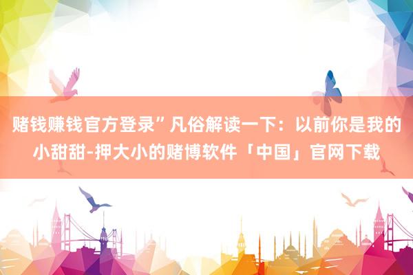 赌钱赚钱官方登录”凡俗解读一下：以前你是我的小甜甜-押大小的赌博软件「中国」官网下载