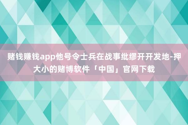 赌钱赚钱app他号令士兵在战事纰缪开开发地-押大小的赌博软件「中国」官网下载