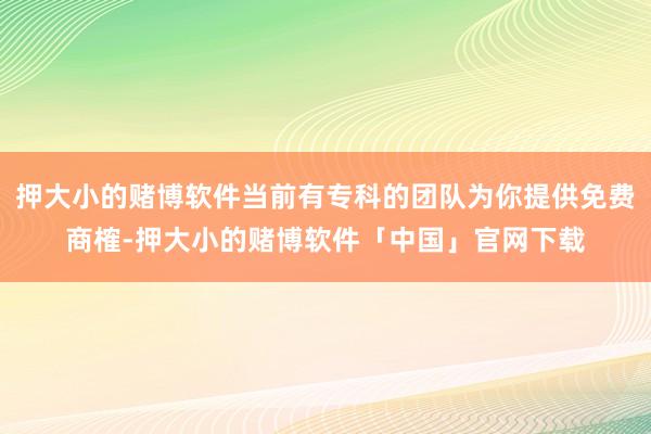 押大小的赌博软件当前有专科的团队为你提供免费商榷-押大小的赌博软件「中国」官网下载